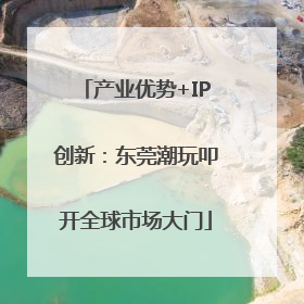 产业优势+IP创新：东莞潮玩叩开全球市场大门