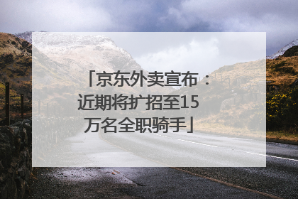 京东外卖宣布：近期将扩招至15万名全职骑手