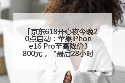 京东618开心夜今晚20点启动：苹果iPhone16 Pro至高降价3800元，“最后28小时”推出十二大补贴
