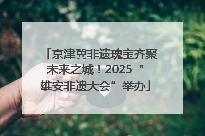 京津冀非遗瑰宝齐聚未来之城！2025“雄安非遗大会”举办