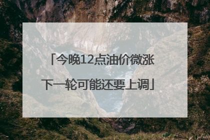 今晚12点油价微涨 下一轮可能还要上调