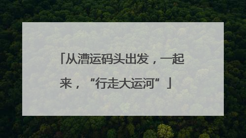 从漕运码头出发，一起来，“行走大运河”