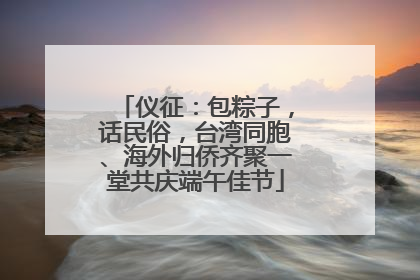 仪征：包粽子，话民俗，台湾同胞、海外归侨齐聚一堂共庆端午佳节