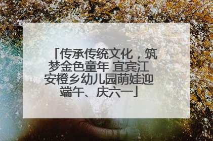 传承传统文化，筑梦金色童年 宜宾江安橙乡幼儿园萌娃迎端午、庆六一