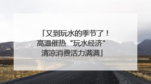 又到玩水的季节了！高温催热“玩水经济” 清凉消费活力满满