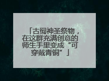 古蜀神圣祭物，在这群充满创意的师生手里变成“可穿戴青铜”