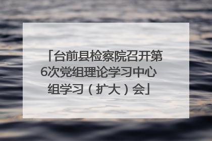 台前县检察院召开第6次党组理论学习中心组学习（扩大）会