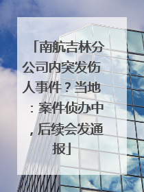 南航吉林分公司内突发伤人事件？当地：案件侦办中，后续会发通报