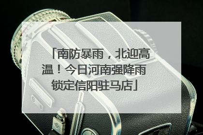 南防暴雨，北迎高温！今日河南强降雨锁定信阳驻马店