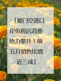 厦门空港口岸免税店消费热力攀升！前五月销售比增近三成