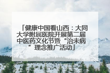 健康中国看山西：大同大学附属医院开展第二届中医药文化节暨“治未病”理念推广活动