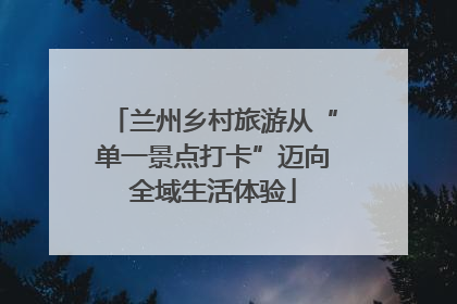 兰州乡村旅游从“单一景点打卡”迈向全域生活体验