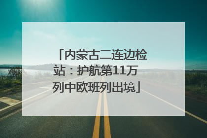 内蒙古二连边检站：护航第11万列中欧班列出境