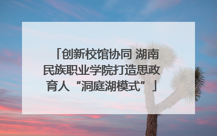 创新校馆协同 湖南民族职业学院打造思政育人“洞庭湖模式”
