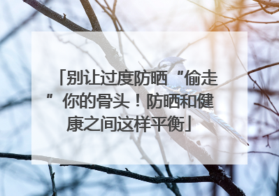 别让过度防晒“偷走”你的骨头！防晒和健康之间这样平衡