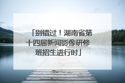 别错过！湖南省第十四届新闻影像研修班招生进行时