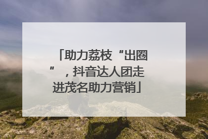 助力荔枝“出圈”，抖音达人团走进茂名助力营销