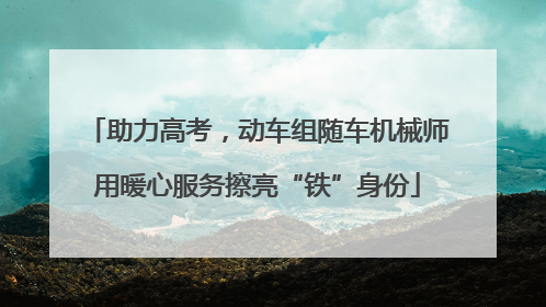 助力高考，动车组随车机械师用暖心服务擦亮“铁”身份