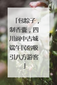包粽子，制香囊，四川阆中古城端午民俗吸引八方游客