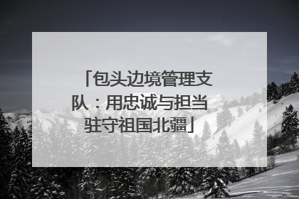 包头边境管理支队：用忠诚与担当驻守祖国北疆
