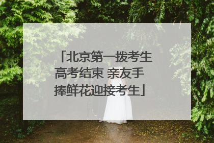 北京第一拨考生高考结束 亲友手捧鲜花迎接考生
