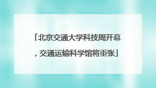 北京交通大学科技周开幕，交通运输科学馆将重张