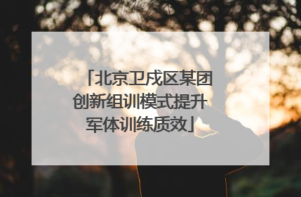 北京卫戍区某团创新组训模式提升军体训练质效