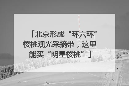 北京形成“环六环”樱桃观光采摘带，这里能买“明星樱桃”