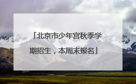 北京市少年宫秋季学期招生，本周末报名