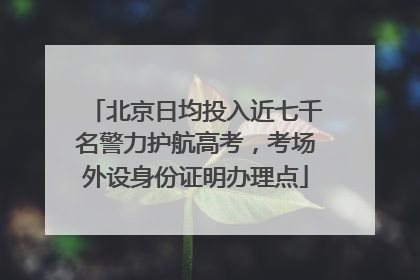 北京日均投入近七千名警力护航高考，考场外设身份证明办理点