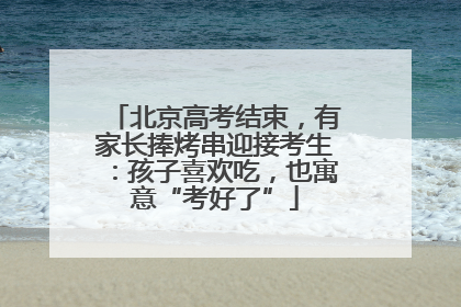 北京高考结束，有家长捧烤串迎接考生：孩子喜欢吃，也寓意“考好了”