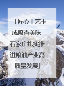 匠心工艺玉成喷香美味 石家庄扎实推进粮油产业高质量发展