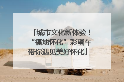 城市文化新体验！“福地怀化”彩蛋车带你遇见美好怀化