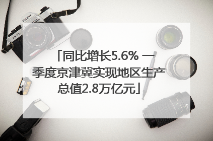同比增长5.6% 一季度京津冀实现地区生产总值2.8万亿元