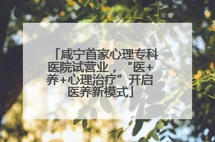 咸宁首家心理专科医院试营业，“医+养+心理治疗”开启医养新模式