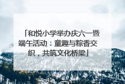 和悦小学举办庆六一暨端午活动：童趣与粽香交织，共筑文化桥梁