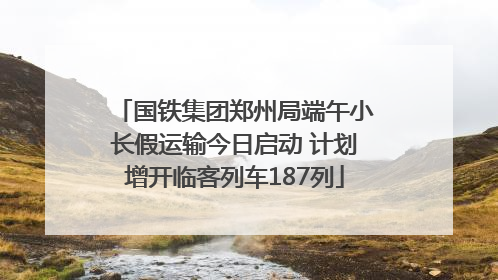国铁集团郑州局端午小长假运输今日启动 计划增开临客列车187列