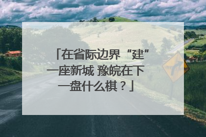 在省际边界“建”一座新城 豫皖在下一盘什么棋？