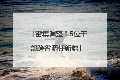密集调整！5位干部跨省调任新疆