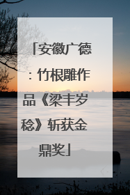 安徽广德：竹根雕作品《梁丰岁稔》斩获金鼎奖