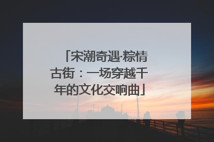 宋潮奇遇·粽情古街：一场穿越千年的文化交响曲