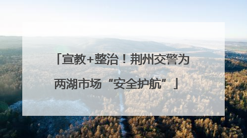 宣教+整治！荆州交警为两湖市场“安全护航”