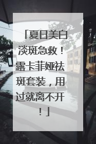 夏日美白淡斑急救！露卡菲娅祛斑套装，用过就离不开！