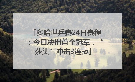 多哈世乒赛24日赛程：今日决出首个冠军，“莎头”冲击3连冠