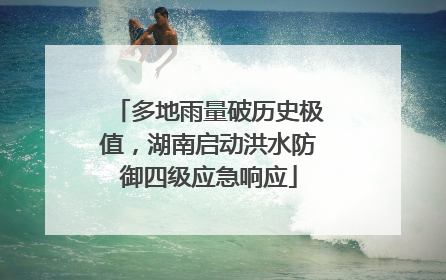 多地雨量破历史极值，湖南启动洪水防御四级应急响应