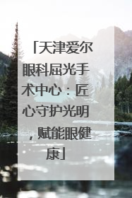 天津爱尔眼科屈光手术中心：匠心守护光明，赋能眼健康