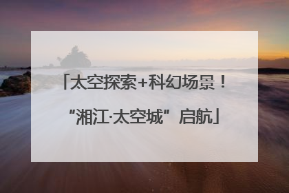 太空探索+科幻场景！“湘江·太空城”启航
