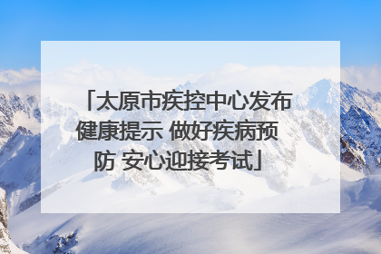 太原市疾控中心发布健康提示 做好疾病预防 安心迎接考试