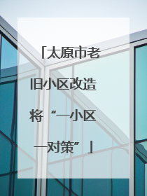 太原市老旧小区改造将“一小区一对策”