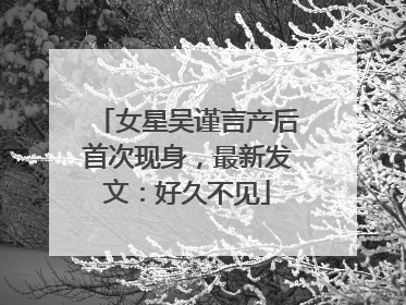 女星吴谨言产后首次现身，最新发文：好久不见